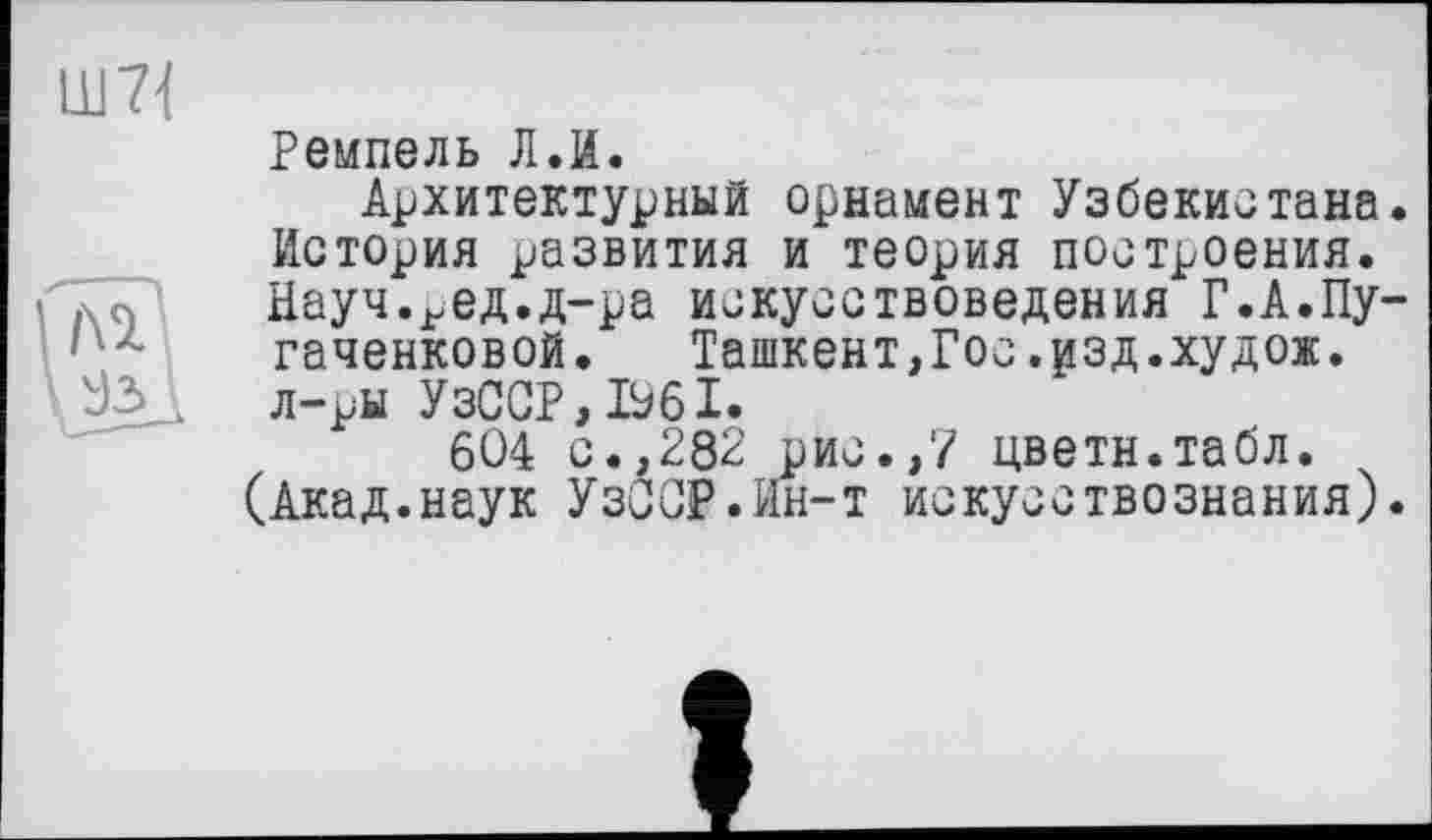 ﻿Ремпель Л.И.
Архитектурный орнамент Узбекистана История развития и теория построения. Науч.^ед.д-ра искусствоведения Г.А.Пу гаченковой. Ташкент,Гос.рзд.худож. л-ры УзССР,Ь61.
604 с.,282 рис.,7 цветн.табл.
(Акад.наук УзССР.Ин-т искусствознания)